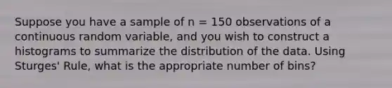 Suppose you have a sample of n = 150 observations of a continuous random variable, and you wish to construct a histograms to summarize the distribution of the data. Using Sturges' Rule, what is the appropriate number of bins?