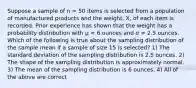 Suppose a sample of n = 50 items is selected from a population of manufactured products and the weight, X, of each item is recorded. Prior experience has shown that the weight has a probability distribution with μ = 6 ounces and σ = 2.5 ounces. Which of the following is true about the sampling distribution of the sample mean if a sample of size 15 is selected? 1) The standard deviation of the sampling distribution is 2.5 ounces. 2) The shape of the sampling distribution is approximately normal. 3) The mean of the sampling distribution is 6 ounces. 4) All of the above are correct