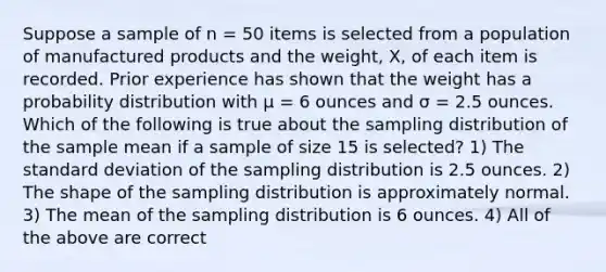 Suppose a sample of n = 50 items is selected from a population of manufactured products and the weight, X, of each item is recorded. Prior experience has shown that the weight has a probability distribution with μ = 6 ounces and σ = 2.5 ounces. Which of the following is true about the sampling distribution of the sample mean if a sample of size 15 is selected? 1) The standard deviation of the sampling distribution is 2.5 ounces. 2) The shape of the sampling distribution is approximately normal. 3) The mean of the sampling distribution is 6 ounces. 4) All of the above are correct