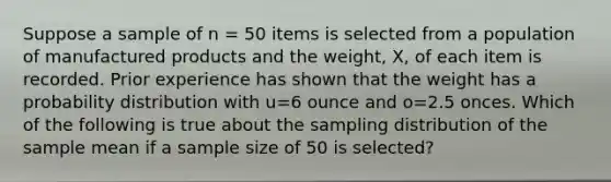 Suppose a sample of n = 50 items is selected from a population of manufactured products and the weight, X, of each item is recorded. Prior experience has shown that the weight has a probability distribution with u=6 ounce and o=2.5 onces. Which of the following is true about the sampling distribution of the sample mean if a sample size of 50 is selected?