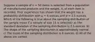 Suppose a sample of n = 50 items is selected from a population of manufactured products and the weight, X, of each item is recorded. Prior experience has shown that the weight has a probability distribution with μ = 6 ounces and σ = 2.5 ounces. Which of the following is true about the sampling distribution of the sample mean if a sample of size 15 is selected? a) The standard deviation of the sampling distribution is 2.5 ounces. b) The shape of the sampling distribution is approximately normal. c) The mean of the sampling distribution is 6 ounces. d) All of the above are correct