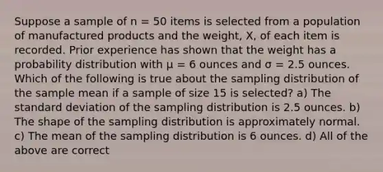 Suppose a sample of n = 50 items is selected from a population of manufactured products and the weight, X, of each item is recorded. Prior experience has shown that the weight has a probability distribution with μ = 6 ounces and σ = 2.5 ounces. Which of the following is true about the sampling distribution of the sample mean if a sample of size 15 is selected? a) The <a href='https://www.questionai.com/knowledge/kqGUr1Cldy-standard-deviation' class='anchor-knowledge'>standard deviation</a> of the sampling distribution is 2.5 ounces. b) The shape of the sampling distribution is approximately normal. c) The mean of the sampling distribution is 6 ounces. d) All of the above are correct