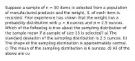 Suppose a sample of n = 50 items is selected from a population of manufactured products and the weight, X, of each item is recorded. Prior experience has shown that the weight has a probability distribution with μ = 6 ounces and σ = 2.5 ounces. Which of the following is true about the sampling distribution of the sample mean if a sample of size 15 is selected? a) The standard deviation of the sampling distribution is 2.5 ounces. b) The shape of the sampling distribution is approximately normal. c) The mean of the sampling distribution is 6 ounces. d) All of the above are co