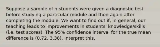 Suppose a sample of n students were given a diagnostic test before studying a particular module and then again after completing the module. We want to find out if, in general, our teaching leads to improvements in students' knowledge/skills (i.e. test scores). The 95% confidence interval for the true mean difference is (0.72, 3.38). Interpret this.