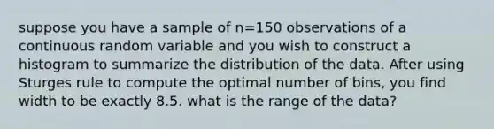 suppose you have a sample of n=150 observations of a continuous random variable and you wish to construct a histogram to summarize the distribution of the data. After using Sturges rule to compute the optimal number of bins, you find width to be exactly 8.5. what is the range of the data?