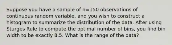 Suppose you have a sample of n=150 observations of continuous random variable, and you wish to construct a histogram to summarize the distribution of the data. After using Sturges Rule to compute the optimal number of bins, you find bin width to be exactly 8.5. What is the range of the data?