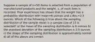 Suppose a sample of n=50 items is selected from a population of manufactured products and the weight, x, of each item is recorded. Prior experience has shown that the weight has a probability distribution with mean=6 ounces and s.dev.=2.5 ounces. Which of the following is true about the sampling distribution of the sample mean is a sample size of 15 is selected? a) the mean of the sampling distribution is 6 ounces b) the standard deviation of the sampling distribution is 2.5 ounces c) the shape of the sampling distribution is approximately normal d) all of the above are correct