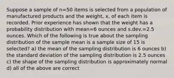 Suppose a sample of n=50 items is selected from a population of manufactured products and the weight, x, of each item is recorded. Prior experience has shown that the weight has a probability distribution with mean=6 ounces and s.dev.=2.5 ounces. Which of the following is true about the sampling distribution of the sample mean is a sample size of 15 is selected? a) the mean of the sampling distribution is 6 ounces b) the standard deviation of the sampling distribution is 2.5 ounces c) the shape of the sampling distribution is approximately normal d) all of the above are correct