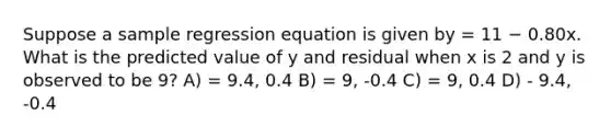 Suppose a sample regression equation is given by = 11 − 0.80x. What is the predicted value of y and residual when x is 2 and y is observed to be 9? A) = 9.4, 0.4 B) = 9, -0.4 C) = 9, 0.4 D) - 9.4, -0.4