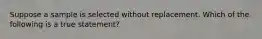 Suppose a sample is selected without replacement. Which of the following is a true statement?