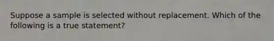 Suppose a sample is selected without replacement. Which of the following is a true statement?