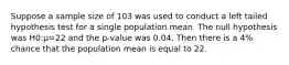 Suppose a sample size of 103 was used to conduct a left tailed hypothesis test for a single population mean. The null hypothesis was H0:μ=22 and the p-value was 0.04. Then there is a 4% chance that the population mean is equal to 22.