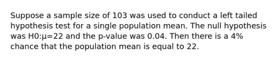 Suppose a sample size of 103 was used to conduct a left tailed hypothesis test for a single population mean. The null hypothesis was H0:μ=22 and the p-value was 0.04. Then there is a 4% chance that the population mean is equal to 22.