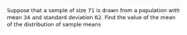 Suppose that a sample of size 71 is drawn from a population with mean 34 and standard deviation 62. Find the value of the mean of the distribution of sample means