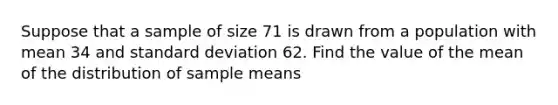 Suppose that a sample of size 71 is drawn from a population with mean 34 and <a href='https://www.questionai.com/knowledge/kqGUr1Cldy-standard-deviation' class='anchor-knowledge'>standard deviation</a> 62. Find the value of the mean of the distribution of sample means