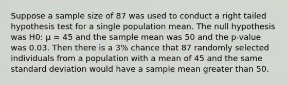 Suppose a sample size of 87 was used to conduct a right tailed hypothesis test for a single population mean. The null hypothesis was H0: μ = 45 and the sample mean was 50 and the p-value was 0.03. Then there is a 3% chance that 87 randomly selected individuals from a population with a mean of 45 and the same standard deviation would have a sample mean greater than 50.