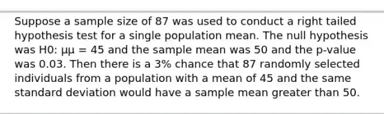 Suppose a sample size of 87 was used to conduct a right tailed hypothesis test for a single population mean. The null hypothesis was H0: μμ = 45 and the sample mean was 50 and the p-value was 0.03. Then there is a 3% chance that 87 randomly selected individuals from a population with a mean of 45 and the same <a href='https://www.questionai.com/knowledge/kqGUr1Cldy-standard-deviation' class='anchor-knowledge'>standard deviation</a> would have a sample mean <a href='https://www.questionai.com/knowledge/ktgHnBD4o3-greater-than' class='anchor-knowledge'>greater than</a> 50.