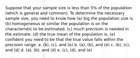 Suppose that your sample size is less than 5% of the population (which is general and common). To determine the necessary sample size, you need to know how (a) big the population size is. (b) homogeneous or similar the population is on the characteristic to be estimated. (c) much precision is needed in the estimate. (d) the true mean of the population is. (e) confident you need to be that the true value falls within the precision range. a. (b), (c), and (e) b. (a), (b), and (e) c. (b), (c), and (d) d. (a), (b), and (d) e. (c), (d), and (e)