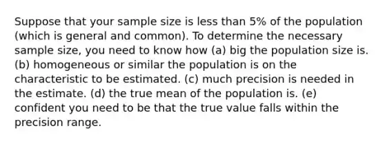 Suppose that your sample size is less than 5% of the population (which is general and common). To determine the necessary sample size, you need to know how (a) big the population size is. (b) homogeneous or similar the population is on the characteristic to be estimated. (c) much precision is needed in the estimate. (d) the true mean of the population is. (e) confident you need to be that the true value falls within the precision range.