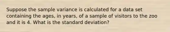 Suppose the <a href='https://www.questionai.com/knowledge/kKPm4DaUPs-sample-variance' class='anchor-knowledge'>sample variance</a> is calculated for a data set containing the ages, in years, of a sample of visitors to the zoo and it is 4. What is the <a href='https://www.questionai.com/knowledge/kqGUr1Cldy-standard-deviation' class='anchor-knowledge'>standard deviation</a>?