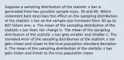 Suppose a sampling distribution of the statistic x bar is generated from two possible sample sizes; 30 and 60. Which statement best describes the effect on the sampling distribution of the statistic x bar as the sample size increases from 30 up to 60? Select one: a. The mean of the sampling distribution of the statistic x bar does not change b. The mean of the sampling distribution of the statistic x bar gets smaller and smaller c. The standard error of the sampling distribution of the statistic x bar gets closer and closer to the true population standard deviation d. The mean of the sampling distribution of the statistic x bar gets closer and closer to the true population mean