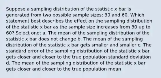 Suppose a sampling distribution of the statistic x bar is generated from two possible sample sizes; 30 and 60. Which statement best describes the effect on the sampling distribution of the statistic x bar as the sample size increases from 30 up to 60? Select one: a. The mean of the sampling distribution of the statistic x bar does not change b. The mean of the sampling distribution of the statistic x bar gets smaller and smaller c. The standard error of the sampling distribution of the statistic x bar gets closer and closer to the true population standard deviation d. The mean of the sampling distribution of the statistic x bar gets closer and closer to the true population mean