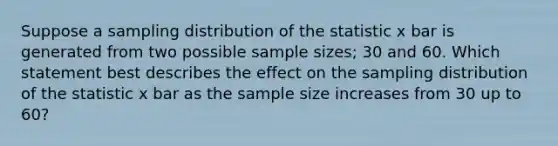 Suppose a sampling distribution of the statistic x bar is generated from two possible sample sizes; 30 and 60. Which statement best describes the effect on the sampling distribution of the statistic x bar as the sample size increases from 30 up to 60?