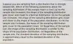 Suppose you are sampling from a distribution that is strongly skewed left. Which of the following statements about the sampling distribution of the sample mean is true? (a) As the sample size increases, the shape of the sampling distribution gets closer and closer to a Normal distribution. (b) As the sample size increases, the shape of the sampling distribution gets closer and closer to the shape of the population distribution. (c) As the sample size increases, the mean of the sampling distribution gets closer to the population mean. (d) Regardless of the sample size, the shape of the sampling distribution is similar to the shape of the population distribution. (e) Regardless of the sample size, the standard deviation of the sampling distribution is approximately equal to the standard deviation of the population.