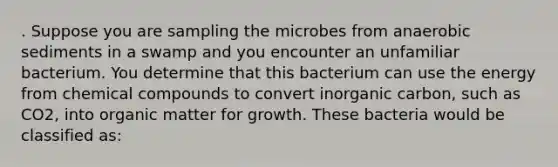 . Suppose you are sampling the microbes from anaerobic sediments in a swamp and you encounter an unfamiliar bacterium. You determine that this bacterium can use the energy from <a href='https://www.questionai.com/knowledge/k1Ta00pLIR-chemical-compounds' class='anchor-knowledge'>chemical compounds</a> to convert inorganic carbon, such as CO2, into organic matter for growth. These bacteria would be classified as: