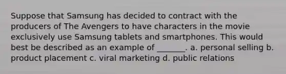 Suppose that Samsung has decided to contract with the producers of The Avengers to have characters in the movie exclusively use Samsung tablets and smartphones. This would best be described as an example of _______. a. personal selling b. product placement c. viral marketing d. public relations