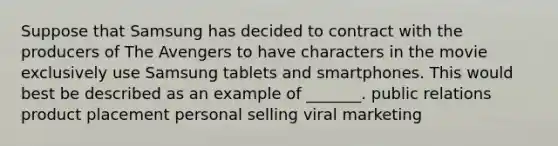 Suppose that Samsung has decided to contract with the producers of The Avengers to have characters in the movie exclusively use Samsung tablets and smartphones. This would best be described as an example of _______. public relations product placement personal selling viral marketing