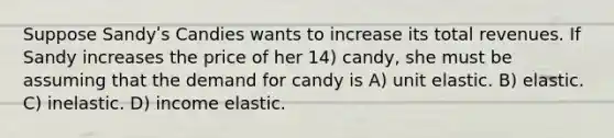 Suppose Sandyʹs Candies wants to increase its total revenues. If Sandy increases the price of her 14) candy, she must be assuming that the demand for candy is A) unit elastic. B) elastic. C) inelastic. D) income elastic.