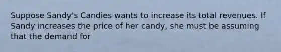 Suppose Sandy's Candies wants to increase its total revenues. If Sandy increases the price of her candy, she must be assuming that the demand for