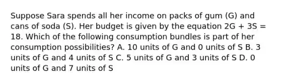 Suppose Sara spends all her income on packs of gum (G) and cans of soda (S). Her budget is given by the equation 2G + 3S = 18. Which of the following consumption bundles is part of her consumption possibilities? A. 10 units of G and 0 units of S B. 3 units of G and 4 units of S C. 5 units of G and 3 units of S D. 0 units of G and 7 units of S