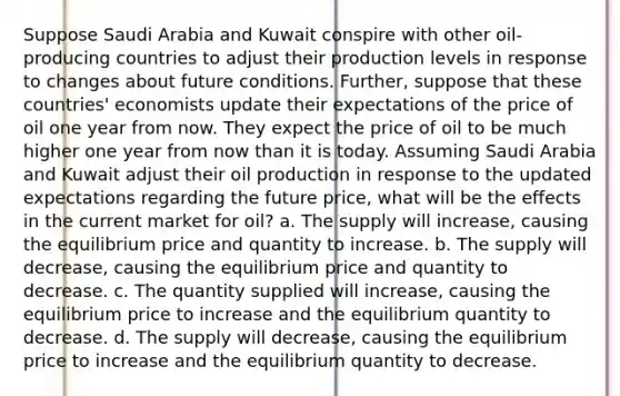 Suppose Saudi Arabia and Kuwait conspire with other oil-producing countries to adjust their production levels in response to changes about future conditions. Further, suppose that these countries' economists update their expectations of the price of oil one year from now. They expect the price of oil to be much higher one year from now than it is today. Assuming Saudi Arabia and Kuwait adjust their oil production in response to the updated expectations regarding the future price, what will be the effects in the current market for oil? a. The supply will increase, causing the equilibrium price and quantity to increase. b. The supply will decrease, causing the equilibrium price and quantity to decrease. c. The quantity supplied will increase, causing the equilibrium price to increase and the equilibrium quantity to decrease. d. The supply will decrease, causing the equilibrium price to increase and the equilibrium quantity to decrease.