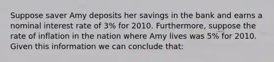 Suppose saver Amy deposits her savings in the bank and earns a nominal interest rate of 3% for 2010. Furthermore, suppose the rate of inflation in the nation where Amy lives was 5% for 2010. Given this information we can conclude that: