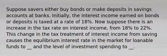 Suppose savers either buy bonds or make deposits in savings accounts at banks. Initially, the interest income earned on bonds or deposits is taxed at a rate of 18%. Now suppose there is an increase in the tax rate on interest income, from 18% to 22%. This change in the tax treatment of interest income from saving causes the equilibrium interest rate in the market for loanable funds to __ and the level of investment spending to __.