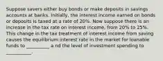 Suppose savers either buy bonds or make deposits in savings accounts at banks. Initially, the interest income earned on bonds or deposits is taxed at a rate of 20%. Now suppose there is an increase in the tax rate on interest income, from 20% to 25%. This change in the tax treatment of interest income from saving causes the equilibrium interest rate in the market for loanable funds to __________ a nd the level of investment spending to ___________.