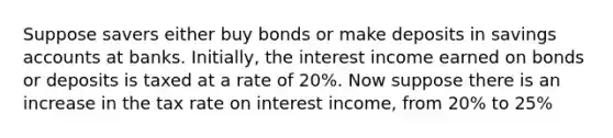 Suppose savers either buy bonds or make deposits in savings accounts at banks. Initially, the interest income earned on bonds or deposits is taxed at a rate of 20%. Now suppose there is an increase in the tax rate on interest income, from 20% to 25%