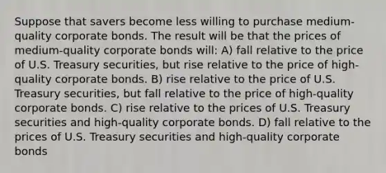 Suppose that savers become less willing to purchase medium-quality corporate bonds. The result will be that the prices of medium-quality corporate bonds will: A) fall relative to the price of U.S. Treasury securities, but rise relative to the price of high-quality corporate bonds. B) rise relative to the price of U.S. Treasury securities, but fall relative to the price of high-quality corporate bonds. C) rise relative to the prices of U.S. Treasury securities and high-quality corporate bonds. D) fall relative to the prices of U.S. Treasury securities and high-quality corporate bonds