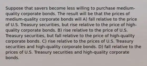 Suppose that savers become less willing to purchase medium-quality corporate bonds. The result will be that the prices of medium-quality corporate bonds will A) fall relative to the price of U.S. Treasury securities, but rise relative to the price of high-quality corporate bonds. B) rise relative to the price of U.S. Treasury securities, but fall relative to the price of high-quality corporate bonds. C) rise relative to the prices of U.S. Treasury securities and high-quality corporate bonds. D) fall relative to the prices of U.S. Treasury securities and high-quality corporate bonds.