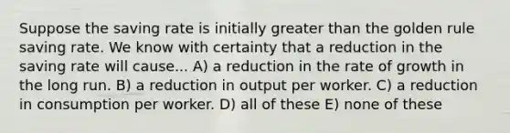 Suppose the saving rate is initially greater than the golden rule saving rate. We know with certainty that a reduction in the saving rate will cause... A) a reduction in the rate of growth in the long run. B) a reduction in output per worker. C) a reduction in consumption per worker. D) all of these E) none of these