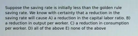 Suppose the saving rate is initially <a href='https://www.questionai.com/knowledge/k7BtlYpAMX-less-than' class='anchor-knowledge'>less than</a> the golden rule saving rate. We know with certainty that a reduction in the saving rate will cause A) a reduction in the capital labor ratio. B) a reduction in output per worker. C) a reduction in consumption per worker. D) all of the above E) none of the above