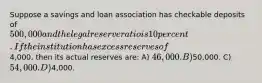 Suppose a savings and loan association has checkable deposits of 500,000 and the legal reserve ratio is 10 percent. If the institution has excess reserves of4,000, then its actual reserves are: A) 46,000. B)50,000. C) 54,000. D)4,000.