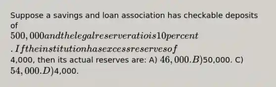 Suppose a savings and loan association has checkable deposits of 500,000 and the legal reserve ratio is 10 percent. If the institution has excess reserves of4,000, then its actual reserves are: A) 46,000. B)50,000. C) 54,000. D)4,000.