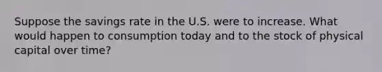 Suppose the savings rate in the U.S. were to increase. What would happen to consumption today and to the stock of physical capital over time?