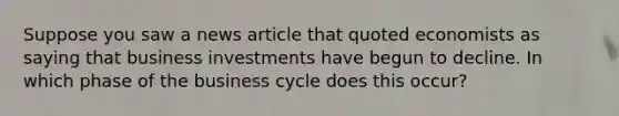 Suppose you saw a news article that quoted economists as saying that business investments have begun to decline. In which phase of the business cycle does this occur?