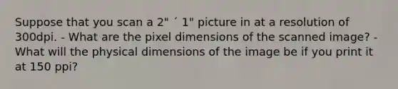 Suppose that you scan a 2" ´ 1" picture in at a resolution of 300dpi. - What are the pixel dimensions of the scanned image? - What will the physical dimensions of the image be if you print it at 150 ppi?