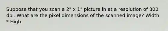 Suppose that you scan a 2" x 1" picture in at a resolution of 300 dpi. What are the pixel dimensions of the scanned image? Width * High