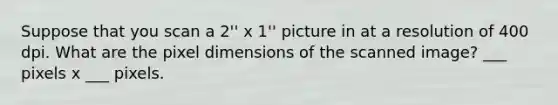 Suppose that you scan a 2'' x 1'' picture in at a resolution of 400 dpi. What are the pixel dimensions of the scanned image? ___ pixels x ___ pixels.